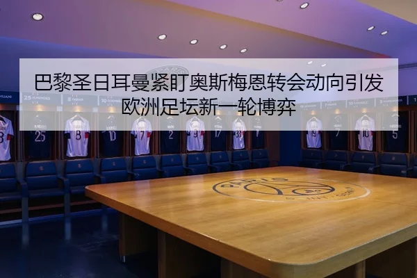 巴黎圣日耳曼紧盯奥斯梅恩转会动向引发欧洲足坛新一轮博弈