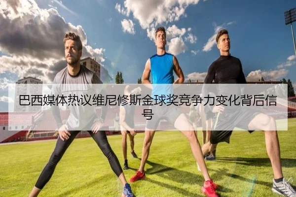 巴西媒体热议维尼修斯金球奖竞争力变化背后信号